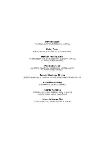 Dilma Rousseff
              Presidenta da República federativa do brasil


                            Michel Temer
           vice-Presidente da República federativa do brasil


                      Maria do Rosário Nunes
       MinistrA de Estado Chefe da Secretaria de Direitos Humanos
                       da presidência da República


                          Patrícia Barcelos
        secretária-executiva da Secretaria de Direitos Humanos
                     da presidência da República


                    Carmen Silveira de Oliveira
Secretária Nacional de Promoção dos Direitos da Criança e do Adolescente


                        Marie-Pierre Poirier
                   Representante do UNICEF no Brasil


                         Ricardo Vieiralves
           Reitor da Universidade do Estado do Rio de Janeiro
                  (Laboratório de Análise da Violência)


                      Jailson de Souza e Silva
             Coordenador Geral do Observatório de Favelas
 