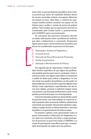 ETAPA 3 l   CAPACITAÇÃO E FORMAÇÃO



                               mum entre os que participarão da política, pois é mui-
                               to provável que atores de realidades distintas dentro
                               do mesmo município tenham concepções diferentes
                               em relação ao tema. Além disso, o contexto da capa-
                               citação também poderá constituir um espaço rico de
                               debates para a análise e revisão de pontos da própria
                               política. Vale ressaltar que as capacitações deverão ser
                               coordenadas pelo Comitê Gestor e, posteriormente,
                               pela COMPREV, após a sua instauração.
                                   Na concepção dos processos formativos deverão
                               ser dadas informações sobre o problema da violência
                               que afeta a adolescência e a juventude. Destacamos
                               alguns passos para o desenvolvimento da política que
                               devem ser considerados no processo de formação:

                               1.	 Realização e Análise do Diagnóstico;
                               2.	 Consulta Social;
                               3.	 Execução do Plano Municipal de Prevenção;
                               4.	 Gestão Orçamentária;
                               5.	 Avaliação e Monitoramento da Política.

                                   Um segundo tipo de capacitação é relativo a conte-
                               údos técnicos específicos de que alguns dos profissio-
                               nais poderão precisar para exercer sua função. Assim, é
                               essencial contar com algum especialista no tratamento
                               e análise de dados para realizar o diagnóstico. Se este
                               não existir nos quadros da prefeitura, ou não puder ser
                               disponibilizado, será necessário capacitar alguém nesta
                               direção. Estas capacitações especializadas não são fá-
                               ceis nem rápidas, portanto é preferível sempre contar
                               com pessoas cuja formação profissional se situe o mais
                               próxima possível da função a ser desempenhada.
                                   O processo formativo poderá ser desenvolvido a partir
                               de parcerias locais, com universidades ou centros de es-
                               tudo e pesquisa sobre os temas de violência, adolescência
                               e juventude, por exemplo. Tais parcerias ajudarão a espe-
                               cializar a equipe técnica no desenvolvimento e execução
                               da política e no aproveitamento de todas as etapas.
                                   No próximo capítulo, serão apresentados todos os
                               passos relacionados à elaboração do Diagnóstico Lo-
                               cal. Após sua conclusão, terá início a etapa participa-
                               tiva do processo, na qual será criada a COMPREV e os
                               canais de participação específicos para que a comuni-
                               dade desempenhe um papel ativo nas políticas.



46
 