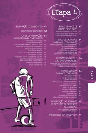 Etapa 4

   Elaboração do Diagnóstico 49                               Banco de Dados de 67
                                                             Vítimas Fatais (BDVF)
          Conceito de homicídio 50                       INTRODUÇÃO AO BANCO DE DADOS      67
                                                         QUAIS INFORMAÇÕES DEVERÃO SER     68
       Fontes de informações 51                          COLETADAS E INSERIDAS NO BDVF?

 relevantes para o Diagnóstico
                 HOMICÍDIOS REGISTRADOS     53
                                                          Banco de dados dos 69
                 PELOS ÓRGÃOS DE SAÚDE                bairros ou comunidades
ITENS QUE COMPÕEM A DECLARAÇÃO DE ÓBITO     53    DETECÇÃO DE ÁREAS DE MAIOR INCIDÊNCIA    71
  ACESSO AOS DADOS DOS ÓRGÃOS DE SAÚDE      60                   (GEOREFERENCIAMENTO)
               PROBLEMAS COM OS DADOS       61                  COLETA DE INFORMAÇÕES      72
                  DOS ÓRGÃOS DE SAÚDE                        CONTEXTUAIS DE CADA LOCAL
     CÁLCULO DA ESTIMATIVA DE HOMICÍDIOS    61            O QUE DEVE SER ABORDADO NAS      73
                                                       ENTREVISTAS COM OS ATORES-CHAVE
                   DADOS DA POLÍCIA CIVIL   62
 PROBLEMAS COM OS DADOS DA POLÍCIA CIVIL    63
        LEVANTAMENTO DE NOTÍCIAS SOBRE
          VANTAMENTO
                  EN     NOTÍCI             64           informações sobre o 76
        HOMICÍDIOS CONTRA ADOLE
          MICÍDIOS CO TRA ADOLESCENTES
        HOM                   ESCENTES                  conjunto do município
                OUTRAS FONTES DE DADOS
                   RAS                      65    LEVANTAMENTO DE INFORMAÇÕES SOBRE O      77
                     CENSO DEMOGRÁFICO
                           DEMOGRÁFI O
                              OGRÁFICO      66       SISTEMA DE GARANTIAS DE DIREITOS DA
                                                              CRIANÇA E DO ADOLESCENTE


                                                               O que fazer com 82




                                                                                                etapa 4
                                                          os dados coletados?
                                                                     ANÁLISE DESCRITIVA    82
                                                                 TAXA DE HOMICÍDIOS POR    83
                                                                     100 MIL HABITANTES
                                                    COMO CALCULAR A TAXA DE HOMICÍDIOS?    84
                                                                  CÁLCULO DA TAXA PARA     85
                                                              SUBGRUPOS OU CATEGORIAS
                                                                    ÍNDICE DE HOMICÍDIOS   87
                                                                   NA ADOLESCÊNCIA (IHA)
                                                                   COMO CALCULAR O IHA?    88
                                                                          RISCO RELATIVO   89
                                                             ELABORAÇÃO DO PERFIL DOS      90
                                                      ADOLESCENTES VÍTIMAS DE HOMICÍDIO


                                                  Identificação das atividades 92
                                                  de prevenção já existentes
                                                                na localidade
                                                            O QUE PODERÁ SER OBSERVADO     92
                                                                   NESSAS EXPERIÊNCIAS?


                                                 Redação final do Diagnóstico 93
 