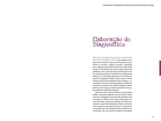 Guia Municipal de Prevenção da Violência Letal contra Adolescentes e Jovens




Elaboração do
Diagnóstico

Para que o município alcance o objetivo de
reduzir a violência letal contra adolescentes e
jovens será necessário conhecer de forma precisa os pro-
blemas e os recursos – públicos e privados – disponíveis
para a aplicação das medidas de prevenção. Parte desses
recursos já está alocada em áreas de ação rotineira das
prefeituras, como a oferta de serviços de Educação e Saú-
de; construção, proteção e manutenção de equipamentos
coletivos, etc. O que falta é integrá-los em um esforço fo-
calizado na Segurança Pública. Outros recursos existem
de forma potencial nas instituições civis, empresas e co-
munidades. Neste caso, caberá às prefeituras mobilizá-los
e articulá-los, a partir de um modelo integrado de plane-
jamento e intervenção que tenha como objetivo uma po-
lítica pública de segurança municipal.
     Além disso, para o desenvolvimento de uma política
pública municipal qualificada será necessária a elabo-
ração de um diagnóstico tecnicamente orientado sobre
a situação da violência letal contra adolescentes e jo-
vens. Para tanto, será preciso trabalhar com dados con-
sistentes a respeito das dinâmicas criminais e violentas
sobre as quais se quer intervir. Pois sem o conhecimen-
to adequado das especificidades destas dinâmicas de
vitimização, não será possível identificar prioridades,


                                                                                       49
 
