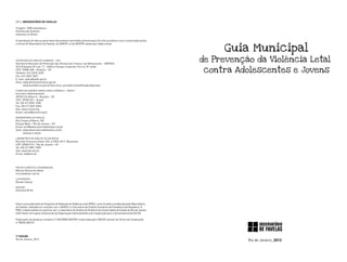 2012_observatório de favelas

Tiragem: 2000 exemplares
Distribuição Gratuita
Impresso no Brasil

A reprodução do todo ou parte deste documento é permitida somente para fins não lucrativos e com a autorização prévia


                                                                                                                             Guia Municipal
e formal do Observatório de Favelas, do UNICEF ou da SDH/PR, desde que citada a fonte.




Secretaria de Direitos Humanos – SDH
Secretaria Nacional de Promoção dos Direitos da Criança e do Adolescente – SNPDCA
                                                                                                                        de Prevenção da Violência Letal
                                                                                                                         contra Adolescentes e Jovens
SCS B Quadra 09 Lote “C”, Edifício Parque Corporate Torre A, 8º andar
CEP: 70308-200 – Brasília – DF
Telefone: (61) 2025-3225
Fax: (61) 2025-3067
E-mail: spdca@sedh.gov.br
Sites: www.direitoshumanos.gov.br
       www.presidencia.gov.br/estrutura_presidencia/sedh/spdca/ppcaam

Fundo das Nações Unidas para a Infância – UNICEF
Escritório Representante
SEPN 510, Bloco A – Brasília – DF
CEP: 70750-521 – Brasil
Tel: (55 61) 3035-1900
Fax: (55 61) 3349-0606
Site: www.unicef.org
Email: unicef@unicef.org.br

Observatório de Favelas
Rua Teixeira Ribeiro, 535
Parque Maré – Rio de Janeiro – RJ
Email: prvl@observatoriodefavelas.org.br
Sites: www.observatoriodefavelas.org.br
       www.prvl.org.br

Laboratório de Análise da Violência
Rua São Francisco Xavier 524, s/ 9043, Bl F, Maracanã
CEP: 20550-013 – Rio de Janeiro – RJ
Tel: (55 21) 2587-7590
Site: www.lav.uerj.br
Email: lav@uerj.br




Projeto Gráfico e diagramação:
Mórula Oficina de Ideias
morulaideias.com.br

ilustrações:
Renato Cafuzo

revisão:
Damiana Britto




Esta é uma publicação do Programa de Redução da Violência Letal (PRVL), uma iniciativa coordenada pelo Observatório
de Favelas, realizada em conjunto com o UNICEF e a Secretaria de Direitos Humanos da Presidência da República. O
PRVL é desenvolvido em parceria com o Laboratório de Análise de Violência da Universidade do Estado do Rio de Janeiro
(LAV-Uerj) e tem apoio institucional da Organização Intereclesiástica de Cooperação para o Desenvolvimento (ICCO).

Publicação vinculada ao convênio nº 066/2008 SDH/PR e financiada pelo UNICEF através do Termo de Cooperação
nº BRZA-003/10.




1ª Edição
Rio de Janeiro_2012                                                                                                                Rio de Janeiro_2012
 