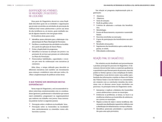ETAPA 4 l   ELABORAÇÃO DO DIAGNÓSTICO                                                                    Guia Municipal de Prevenção da Violência Letal contra Adolescentes e Jovens



                               Identificação das Atividades                                   Em relação ao programa implementado pela or-
                               de Prevenção já Existentes
                                                                                           .
                                                                                           ganização:

                               na Localidade
                                                                                           .
                                                                                           .
                                                                                            	  Histórico;


                                                                                           .
                                                                                            	  Objetivos;


                                                                                           .
                                  Uma parte do Diagnóstico deverá ter como finali-          	 Áreas de atuação;
                               dade descobrir quais são as entidades e organizações         	 Perfil do público-alvo;


                                                                                           .
                               que já estão envolvidas em atividades de prevenção da        	 Critérios de admissão e exclusão dos beneficiá-


                                                                                           .
                                                                                              rios;
                               violência letal contra adolescentes e jovens nas áreas
                                                                                            	Metodologia;
                               de alta incidência ou, ao menos, quais entidades atu-


                                                                                           .
                                                                                            	 Fontes de financiamento, orçamento e sustentabi-
                               am de alguma maneira com este grupo etário.


                               .                                                           .
                                                                                              lidade;
                                  Os benefícios deste passo serão:
                                                                                            	 Parcerias envolvidas na execução;



                               .                                                           .
                                 	 Identificar atores relevantes para a elaboração e im-    	 O grau de participação dos beneficiários nas ativi-


                                                                                           .
                                   plementação do Plano Municipal de Prevenção;               dades;



                               .
                                 	 Facilitar a coordenação das atividades na localida-      	 Resultados alcançados;


                                                                                           .
                                                                                            	 Seguimento dos beneficiários após a saída do pro-

                               .
                                   de a partir da aplicação do futuro Plano;
                                 	 Evitar a duplicidade de programas;                         grama, se existir;
                                 	 Identificar as lacunas na atenção aos jovens e na        	 Dificuldades enfrentadas.



                               .
                                   prestação de serviços que possam ser enfrentadas
                                   no Plano de Prevenção;
                                 	 Potencializar habilidades, capacidades e recur-         Redação Final do Diagnóstico
                                   sos por meio da colaboração com iniciativas já
                                   existentes.                                                 Um relatório escrito detalhado será provavelmente
                                                                                           o produto principal do processo de diagnóstico. O do-
                                   Além disso, o tempo utilizado para descobrir as         cumento deverá incluir todos os materiais qualitativos
                               diferentes iniciativas será também um investimento          e quantitativos que fizeram parte do processo, mas não
                               para começar a estabelecer uma rede que venha a fa-         poderá se limitar apenas a uma compilação de dados.
                               cilitar a implementação de políticas nestas áreas.          O Diagnóstico Local deverá conter uma análise apro-
                                                                                           fundada das informações contidas no Banco de Dados
                                                                                           das Vítimas Fatais e nos dos bairros ou comunidades,
                               O que poderá ser observado nestas                           em conjunto com as conclusões extraídas das entre-
                               experiências?                                               vistas com os diversos atores locais envolvidos nos


                                                                                           .
                                                                                           processos. As principais metas do Diagnóstico serão:
                                   Nesta etapa do Diagnóstico, será recomendável re-


                                                                                           .
                                                                                            	 Interpretar e explicar a dinâmica dos homicídios
                               alizar entrevistas semiestruturadas com os coordena-
                                                                                              contra adolescentes e jovens no município;
                               dores (gestores), profissionais e voluntários que atuem
                                                                                            	 Evidenciar os problemas, os temas, os riscos e as
                               na(s) entidade(s), programa(s) ou organização(ões)


                                                                                           .
                                                                                              tendências relativas aos homicídios de adolescen-
                               que realizem um trabalho com jovens. Estas entrevis-


                               .
                                                                                              tes e jovens no município;
                               tas poderão incluir os seguintes pontos:


                               .
                                                                                            	 Mapear as áreas de maior e menor incidência, rela-



                                                                                           .
                                 	 Percepção sobre a violência na localidade/ área;           cionando esta distribuição espacial da violência com
                                 	 Percepção sobre os homicídios na localidade/               a distribuição de infraestruturas e serviços urbanos;
                                   área, particularmente os cometidos contra ado-           	 Identificar potenciais prioridades e oportunida-
                                   lescentes e jovens;                                        des para uma ação preventiva;


92                                                                                                                                                                               93
 