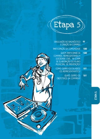 Etapa 5

 DIVULGAÇÃO DO DIAGNÓSTICO    99
       E CRIAÇÃO DA COMPREV
PARTICIPAÇÃO DA COMUNIDADE    100
       QUEM PARTICIPARÁ DA    100
COMPRE REPRESENTANDO A
COMPREV,
  MPRE
  SOCIEDADE CIVIL, NA ETAPA
  SO
   OCIE
   E ELABORAÇÃO DO PLANO
  DE EL
  MUNICIPAL DE PREVENÇÃO?
  MUNI
   UNI
  COMO SERÃO ESCOLHIDOS       101
     OS REPRESENTANTES?
     O
          QUAIS SERÃO OS      101
   OBJETIVOS DA COMPREV?
   OBJ




                                    etapa 5
 