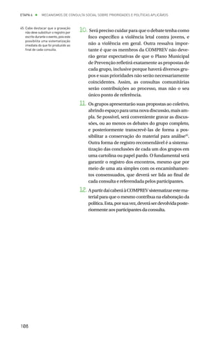 ETAPA 6 l       MECANISMOS DE CONSULTA SOCIAL SOBRE PRIORIDADES E POLÍTICAS APLICÁVEIS


45.	Cabe destacar que a gravação
    não deve substituir o registro por    10. Será preciso cuidar para que o debate tenha como
    escrito durante o evento, pois este       foco específico a violência letal contra jovens, e
    possibilita uma sistematização
    imediata do que foi produzido ao          não a violência em geral. Outra ressalva impor-
    final de cada consulta.                   tante é que os membros da COMPREV não deve-
                                              rão gerar expectativas de que o Plano Municipal
                                              de Prevenção refletirá exatamente as propostas de
                                              cada grupo, inclusive porque haverá diversos gru-
                                              pos e suas prioridades não serão necessariamente
                                              coincidentes. Assim, as consultas comunitárias
                                              serão contribuições ao processo, mas não o seu
                                              único ponto de referência.
                                          11.	 Os grupos apresentarão suas propostas ao coletivo,
                                               abrindo espaço para uma nova discussão, mais am-
                                               pla. Se possível, será conveniente gravar as discus-
                                               sões, ou ao menos os debates do grupo completo,
                                               e posteriormente transcrevê-las de forma a pos-
                                               sibilitar a conservação do material para análise45.
                                               Outra forma de registro recomendável é a sistema-
                                               tização das conclusões de cada um dos grupos em
                                               uma cartolina ou papel pardo. O fundamental será
                                               garantir o registro dos encontros, mesmo que por
                                               meio de uma ata simples com os encaminhamen-
                                               tos consensuados, que deverá ser lida ao final de
                                               cada consulta e referendada pelos participantes.
                                          12.	A partir daí caberá à COMPREV sistematizar este ma-
                                              terial para que o mesmo contribua na elaboração da
                                              política. Esta, por sua vez, deverá ser devolvida poste-
                                              riormente aos participantes da consulta.




108
 