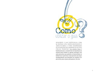 Como
utilizar o guia
Inicialmente, o guia contextualiza o tema
da violência letal contra adolescentes e
jovens no Brasil e o papel desempenhado
pelos municípios na elaboração de políticas
públicas preventivas. Essa primeira leitura é
fundamental para a compreensão da importância da
inclusão dessa temática na agenda municipal e das
ações preventivas que poderão ser desenvolvidas no
âmbito local. A partir daí, o Guia apresenta sete etapas
interdependentes, que desenham um caminho a ser
percorrido, passo a passo, pelos gestores. São elas:




                                                           9
 