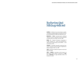 Guia Municipal de Prevenção da Violência Letal contra Adolescentes e Jovens




Referências
Bibliográficas

ALMEIDA, L.N. Tolerância zero ou nova prevenção: a experiên-
cia da política de segurança pública do município de Porto Ale-
gre, RS. [Dissertação] IFCH, UFRGS. Porto Alegre, 2007, p.156.

BRANCHER, L. e SILVA, S. Semeando Justiça e Pacificando
Violências: três anos de experiência da Justiça Restaurativa
na Capital Gaúcha. Porto Alegre: Nova Prova, 2008.

BRASIL. PEC – Proposta de Emenda à Constituição nº.
42/2008. Disponível em: <http://www.senado.gov.br/ati-
vidade/materia/detalhes.asp?p_cod_mate=88335>, acesso
em: 05 de Jan. de 2010.

CANDINA, A. Comunidad y Seguridad: una guía para la pre-
vención a nivel local. Centro de Estudios en Seguridad Ciu-
dadana. Santiago de Chile: Cesc, 2006.

CANO, I. Introdução à avaliação de programas sociais. Rio de
Janeiro: FGV, 2004.

CANO, I. e RIBEIRO, E. Homicídios no Rio de Janeiro e no
Brasil: dados, políticas públicas e perspectivas. In: CRUZ,
M.V.G. e BATITUCCI, E.C. (orgs). Homicídios no Brasil – Rio
de Janeiro: FGV, 2007.



                                                                                       129
 