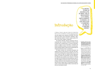 Guia Municipal de Prevenção da Violência Letal contra Adolescentes e Jovens




                                                                 as maiores
                                                                   vítimas da
                                                             violência letal
                                                           no Brasil são os
                                                              adolescentes
                                                               e os jovens,
                                                           particularmente
                                                             os negros, do
                                                            sexo masculino
                                                               e moradores
Introdução                                                        de favelas
                                                                 e periferias
                                                                    urbanas”


O Brasil possui uma das taxas de homicídio
mais altas da América Latina, que por sua vez é
uma das regiões mais violentas do mundo. Fica atrás
apenas de países como Venezuela, Colômbia e algu-
mas nações da América Central e supera países vizi-
nhos como Chile, Uruguai e Argentina1.
    Nas últimas décadas, diversas pesquisas2 têm de-
                                                              1.	 Fajnzylber, Ledermen & Loaysa.
monstrado que as maiores vítimas da violência letal               Determinants of crime rates in
no Brasil são os adolescentes e os jovens, particular-            Latin América and the world:
                                                                  an empirical assessment. World
mente os negros, do sexo masculino e moradores de                 Bank Latin American and Carib-
favelas e periferias urbanas. As mortes ocorrem justa-            bean Studies. Washington, 1998.
mente naqueles lugares onde há uma superposição de            2.	 Entre elas, Homicídios no
violação de direitos sociais e econômicos.                        Brasil, de Marcus Vinícius
                                                                  Gonçalves da Cruz e Eduardo
    Os dados revelam um crescimento dramático da                  Cerqueira Batitucci (orgs.).
violência letal no país durante os anos 80 e 90, parti-           Rio de Janeiro: FGV, 2007; e os
                                                                  sucessivos ‘Mapas da Violência’
cularmente na faixa etária compreendida entre 15 e 19             coordenados nos últimos anos
anos. A partir de 2003, no entanto, foram registradas             por Julio Jacobo Waiselfiz:
                                                                  O Mapa da Violência 2010 –
quedas nos índices de homicídios. Um dos argumen-                 Anatomia dos Homicídios no
tos utilizados para justificar essa redução é a entrada           Brasil, Instituto Sangari, 2010;
                                                                  Mapa da Violência de 2006. Os
em vigor do novo Estatuto do Desarmamento, que tor-               jovens do Brasil. Organização
nou mais rígidas as penas por posse e porte de armas              dos Estados Ibero-americanos
                                                                  para Educação, a Ciência e a
de fogo e promoveu uma campanha de entrega volun-                 Cultura, Brasília, 2006; Mapa
tária de armas. Apesar disso, os homicídios de adoles-            da Violência nos Municípios,
                                                                  2008. Ritla, Instituto Sangari,
centes e jovens ainda atingem índices muito altos em              Ministério da Saúde, Ministério
diversos municípios do país.                                      da Justiça, 2008.




                                                                                              15
 