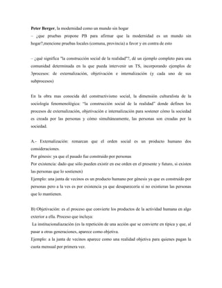 Peter Berger, la modernidad como un mundo sin hogar
– ¿que pruebas propone PB para afirmar que la modernidad es un mundo sin
hogar?,mencione pruebas locales (comuna, provincia) a favor y en contra de esto
– ¿qué significa "la construcción social de la realidad"?, dé un ejemplo completo para una
comunidad determinada en la que pueda intervenir un TS, incorporando ejemplos de
3procesos: de externalización, objetivación e internalización (y cada uno de sus
subprocesos)

En la obra mas conocida del constructivismo social, la dimensión culturalista de la
sociología fenomenológica: “la construcción social de la realidad” donde definen los
procesos de externalización, objetivación e internalización para sostener cómo la sociedad
es creada por las personas y cómo simultáneamente, las personas son creadas por la
sociedad.

A.- Externalización: remarcan que el orden social es un producto humano dos
consideraciones.
Por génesis: ya que el pasado fue construido por personas
Por existencia: dado que sólo pueden existir en ese orden en el presente y futuro, si existen
las personas que lo sostienen)
Ejemplo: una junta de vecinos es un producto humano por génesis ya que es construido por
personas pero a la ves es por existencia ya que desaparecería si no existieran las personas
que lo mantienen.

B) Objetivación: es el proceso que convierte los productos de la actividad humana en algo
exterior a ella. Proceso que incluya:
La institucionaliazación (es la repetición de una acción que se convierte en típica y que, al
pasar a otras generaciones, aparece como objetiva.
Ejemplo: a la junta de vecinos aparece como una realidad objetiva para quienes pagan la
cuota mensual por primera vez.

 