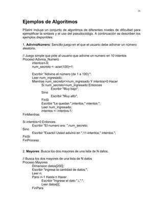 16
Ejemplos de Algoritmos
PSeInt incluye un conjunto de algoritmos de diferentes niveles de dificultad para
ejemplificar la sintaxis y el uso del pseudocódigo. A continuación se describen los
ejemplos disponibles:
1. AdivinaNumero: Sencillo juego en el que el usuario debe adivinar un número
aleatorio.
// Juego simple que pide al usuario que adivine un numero en 10 intentos
Proceso Adivina_Numero
intentos<-9;
num_secreto <- azar(100)+1;
Escribir "Adivine el número (de 1 a 100):";
Leer num_ingresado;
Mientras num_secreto<>num_ingresado Y intentos>0 Hacer
Si num_secreto>num_ingresado Entonces
Escribir "Muy bajo";
Sino
Escribir "Muy alto";
FinSi
Escribir "Le quedan ",intentos," intentos:";
Leer num_ingresado;
intentos <- intentos-1;
FinMientras
Si intentos=0 Entonces
Escribir "El numero era: ",num_secreto;
Sino
Escribir "Exacto! Usted adivinó en ",11-intentos," intentos.";
FinSi
FinProceso
2. Mayores: Busca los dos mayores de una lista de N datos.
// Busca los dos mayores de una lista de N datos
Proceso Mayores
Dimension datos[200];
Escribir "Ingrese la cantidad de datos:";
Leer n;
Para i<-1 Hasta n Hacer
Escribir "Ingrese el dato ",i,":";
Leer datos[i];
FinPara
 