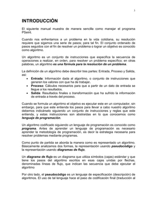 3
INTRODUCCIÓN
El siguiente manual muestra de manera sencilla como manejar el programa
PSeint.
Cuando nos enfrentamos a un problema en la vida cotidiana, su resolución
requiere que sigamos una serie de pasos; para tal fin. El conjunto ordenado de
pasos seguidos con el fin de resolver un problema o lograr un objetivo es conocido
como algoritmo.
Un algoritmo es un conjunto de instrucciones que especifica la secuencia de
operaciones a realizar, en orden, para resolver un problema específico; en otras
palabras, un algoritmo es una fórmula para la resolución de un problema.
La definición de un algoritmo debe describir tres partes: Entrada, Proceso y Salida,
asi:
• Entrada: Información dada al algoritmo, o conjunto de instrucciones que
generen los valores con que ha de trabajar.
• Proceso: Cálculos necesarios para que a partir de un dato de entrada se
llegue a los resultados.
• Salida: Resultados finales o transformación que ha sufrido la información
de entrada a través del proceso.
Cuando se formula un algoritmo el objetivo es ejecutar este en un computador, sin
embargo, para que este entienda los pasos para llevar a cabo nuestro algoritmo
debemos indicárselo siguiendo un conjunto de instrucciones y reglas que este
entienda, y estas instrucciones son abstraídas en lo que conocemos como
lenguaje de programación.
Un algoritmo codificado siguiendo un lenguaje de programación es conocido como
programa. Antes de aprender un lenguaje de programación es necesario
aprender la metodología de programación, es decir la estrategia necesaria para
resolver problemas mediante programas.
Como punto de partida se aborda la manera como es representado un algoritmo.
Básicamente analizamos dos formas, la representación usando pseudocódigo y
la representación usando diagramas de flujo.
Un diagrama de flujo es un diagrama que utiliza símbolos (cajas) estándar y que
tiene los pasos del algoritmo escritos en esas cajas unidas por flechas,
denominadas líneas de flujo, que indican las secuencia que debe ejecutar el
algoritmo
Por otro lado, el pseudocódigo es un lenguaje de especificación (descripción) de
algoritmos. El uso de tal lenguaje hace el paso de codificación final (traducción al
 