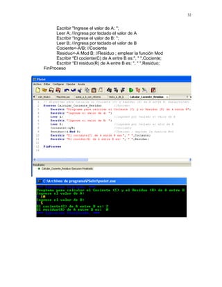32
Escribir "Ingrese el valor de A: ";
Leer A; //ingresa por teclado el valor de A
Escribir "Ingrese el valor de B: ";
Leer B; //ingresa por teclado el valor de B
Cociente<-A/B; //Cociente
Residuo<-A Mod B; //Residuo ; emplear la función Mod
Escribir "El cociente(C) de A entre B es:", " ",Cociente;
Escribir "El residuo(R) de A entre B es: ", " ",Residuo;
FinProceso
 