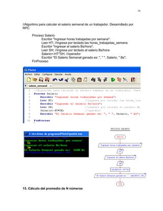 39
//Algoritmo para calcular el salario semanal de un trabajador. Desarrollado por
RPC
Proceso Salario
Escribir "Ingresar horas trabajadas por semana":
Leer HT; //ingresa por teclado las horas_trabajadas_semana
Escribir "Ingresar el salario Bs/hora";
Leer SH; //ingresa por teclado el salario Bs/hora
Salario<-HT*SH; //operador
Escribir "El Salario Semanal ganado es: ", " ", Salario, " Bs";
FinProceso
15. Cálculo del promedio de N números
 