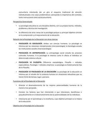 comunitaria intentando dar un giro al esquema tradicional de atención
individualizada a los casos problemáticos subrayando la importancia del contexto,
tanto instruccional como sociocomunitario.
Perspectiva Generalizada
• La psicología educativa es una disciplina distinta, con sus propias teorías, métodos,
problemas y técnicas de investigación.
• Se diferencia de otras ramas de la psicología porque su principal objetivo consiste
en la comprensión y el mejoramiento de la educación.
Relación de la Psicología de la Educación con otras ciencias
• PSICOLOGÍA VS SOCIOLOGÍA: Ambas son ciencias humanas. La psicología se
interesa por las relaciones interpersonales (microsociología); la Sociología estudia
las instituciones sociales (macrosociología).
• PSICOLOGÍA VS ANTROPOLOGÍA: La antropología social estudia los procesos
culturales humanos. A la psicología le interesa como le afecta al individuo un
determinado sistema cultural.
• PSICOLOGÍA VS FILOSOFÍA: Diferencia metodológica. Filosofía = métodos
especulativos, Psicología = métodos empíricos. La psicología es históricamente hija
de la Filosofía.
• PSICOLOGÍA VS PSICOLOGÍA DE LA EDUCACIÓN: La psicología de la educación se
interesa por el estudio de la conducta humana en situaciones educativas que no
tienen límite de tiempo, lugar y persona
Funciones de la Psicología de la Educación
• Orientar el desenvolvimiento de las mejores potencialidades humanas de la
manera mas apropiada.
• Conocer los factores que han intervenido o que intervienen, beneficiosa o
perjudicialmente en el desenvolvimiento de las potencialidades de los individuos.
• Interesarse por el aprendizaje y la enseñanza, cuyo objetivo principal es la mejora
de la educación.
Objetivo de la Psicología de la Educación
 