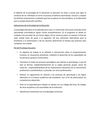 El objetivo de la psicología de la educación es descubrir las leyes y causas que rigen la
conducta de los individuos en torno al proceso enseñanza-aprendizaje. Conocer y aceptar
las distintas orientaciones y métodos que hoy se aplican en esta disciplina, es fundamental
para su propio desarrollo científico.
Aplicaciones de la Psicología de la Educación
La psicología educativa se ha aplicado para crear un sistema de instrucción conocido como
aprendizaje controlado,se siguen ciertos procedimientos: (1) el programa se divide en
unidades estructuradas de una forma lógica; (2) los alumnos pasan un examen al final de
cada unidad antes de pasar a la siguiente; (3) hay suficientes alternativas para la
enseñanza y la examinación y (4) los alumnos determinan el tiempo que precisan para
completar una unidad.
Rol del Psicólogo Educativo
• Su objetivo de trabajo es la reflexión e intervención sobre el comportamiento
humano, en situaciones educativas, mediante el desarrollo de las capacidades de
las personas, grupos e instituciones.
• Interviene en todos los procesos psicológicos que afectan al aprendizaje, o que de
este se derivan, independientemente de su origen personal, grupal, social, de
salud etc., responsabilizándose de las implicaciones educativas de su intervención
profesional y coordinándose, si procede, con otros profesionales.
• Realizar un seguimiento en relación a los procesos de aprendizaje y los logros
obtenidos en la historia académica del estudiante. Con el fin de potencializar las
competencias adquiridas.
• Estar en la capacidad para trabajar en equipo con sus colegas del área, los colegas
de otras disciplinas y las autoridades de la institución.
• Identificarse totalmente con una ideología humanista.
 
