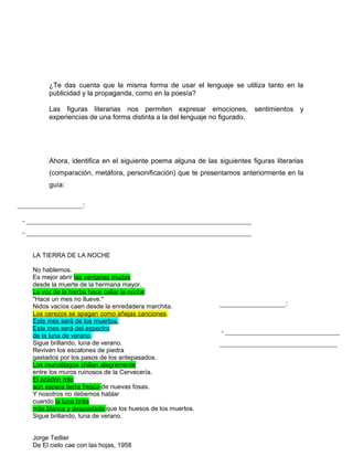 ¿Te das cuenta que la misma forma de usar el lenguaje se utiliza tanto en la
         publicidad y la propaganda, como en la poesía?

         Las figuras literarias nos permiten expresar emociones, sentimientos y
         experiencias de una forma distinta a la del lenguaje no figurado.




         Ahora, identifica en el siguiente poema alguna de las siguientes figuras literarias
         (comparación, metáfora, personificación) que te presentamos anteriormente en la
         guía:

___________________:

 - _________________________________________________________________
 - _________________________________________________________________


    LA TIERRA DE LA NOCHE

    No hablemos.
    Es mejor abrir las ventanas mudas
    desde la muerte de la hermana mayor.
    La voz de la hierba hace callar la noche:
    "Hace un mes no llueve."
    Nidos vacíos caen desde la enredadera marchita.             ___________________:
    Los cerezos se apagan como añejas canciones.
    Este mes será de los muertos.
    Este mes será del espectro                                   - _________________________________
    de la luna de verano.
    Sigue brillando, luna de verano.                            __________________________________
    Reviven los escalones de piedra
    gastados por los pasos de los antepasados.
    Los murciélagos chillan alegremente
    entre los muros ruinosos de la Cervecería.
    El azadón roto
    aún espera tierra fresca de nuevas fosas.
    Y nosotros no debemos hablar
    cuando la luna brilla
    más blanca y despiadada que los huesos de los muertos.
    Sigue brillando, luna de verano.


    Jorge Teillier
    De El cielo cae con las hojas, 1958
 