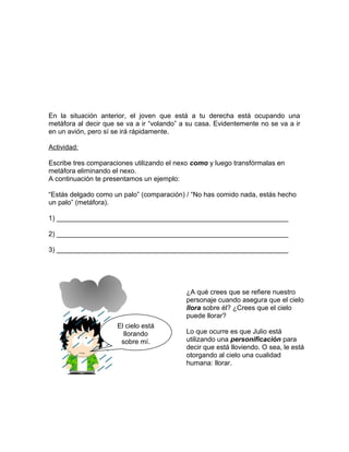 En la situación anterior, el joven que está a tu derecha está ocupando una
metáfora al decir que se va a ir “volando” a su casa. Evidentemente no se va a ir
en un avión, pero sí se irá rápidamente.

Actividad:

Escribe tres comparaciones utilizando el nexo como y luego transfórmalas en
metáfora eliminando el nexo.
A continuación te presentamos un ejemplo:

“Estás delgado como un palo” (comparación) / “No has comido nada, estás hecho
un palo” (metáfora).

1) _____________________________________________________________

2) _____________________________________________________________

3) _____________________________________________________________




                                            ¿A qué crees que se refiere nuestro
                                            personaje cuando asegura que el cielo
                                            llora sobre él? ¿Crees que el cielo
                                            puede llorar?
                      El cielo está
                        llorando            Lo que ocurre es que Julio está
                       sobre mí.            utilizando una personificación para
                                            decir que está lloviendo. O sea, le está
                                            otorgando al cielo una cualidad
                                            humana: llorar.
 