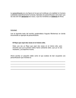 La personificación es una figura en la que se le atribuye a la realidad no humana
cualidades específicamente humanas. Ejemplos de personificación sería decir que
las olas del mar abrazaron las rocas, o que las montañas se vistieron de flores.




Actividad:

Lee el siguiente texto del escritor guatemalteco Augusto Monterroso en donde
encontrarás un ejemplo de personificación.



   El Rayo que cayó dos veces en el mismo sitio.

   Hubo una vez un Rayo que cayó dos veces en el mismo sitio; pero
   encontró que ya la primera había hecho suficiente daño, que ya no era
   necesario, y se deprimió mucho.



Ahora escribe un pequeño relato como el que acabas de leer ocupando una
personificación que inventes tú:

__________________________________________________________________
__________________________________________________________________
__________________________________________________________________
__________________________________________________________________
 