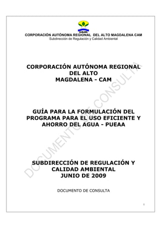 CORPORACIÓN AUTÓNOMA REGIONAL DEL ALTO MAGDALENA CAM
Subdirección de Regulación y Calidad Ambiental
1
CORPORACIÓN AUTÓNOMA REGIONAL
DEL ALTO
MAGDALENA - CAM
GUÍA PARA LA FORMULACIÓN DEL
PROGRAMA PARA EL USO EFICIENTE Y
AHORRO DEL AGUA - PUEAA
SUBDIRECCIÓN DE REGULACIÓN Y
CALIDAD AMBIENTAL
JUNIO DE 2009
DOCUMENTO DE CONSULTA
 
