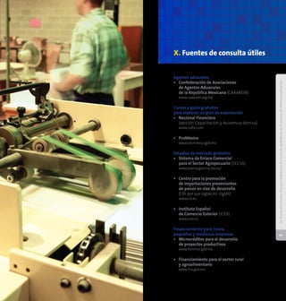DePymesparaPymes:Consejosprácticosyleccionesdeaprendizajeenelprocesodeinternacionalización
60
DePymesparaPymes:Consejosprácticosyleccionesdeaprendizajeenelprocesodeinternacionalización
61
Agentes aduanales
•	 Confederación de Asociaciones
de Agentes Aduanales
de la República Mexicana (CAAAREM)
	 www.caaarem.org.mx
Cursos y guías gratuitas
para elaborar un plan de exportación
•	 Nacional Financiera 	
(sección Capacitación y Asistencia técnica)
	 www.nafin.com
•	 ProMéxico
	 www.promexico.gob.mx
Estudios de mercado gratuitos
•	 Sistema de Enlace Comercial
para el Sector Agropecuario (SECSA)
	 www.aserca.gob.mx/secsa/
•	 Centro para la promoción
de importaciones provenientes
de países en vías de desarrollo
	 (CBI por sus siglas en inglés)
	 www.cbi.eu
•	 Instituto Español
de Comercio Exterior (ICEX)
	 www.icex.es
Financiamiento para micro,
pequeñas y medianas empresas
•	 Microcréditos para el desarrollo
de proyectos productivos
	 www.fommur.gob.mx
•	 Financiamiento para el sector rural
	 y agroalimentario
	 www.fira.gob.mx
X. Fuentes de consulta útiles
 