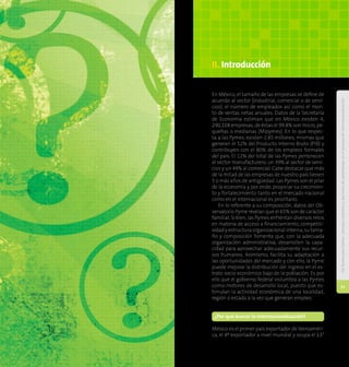 DePymesparaPymes:Consejosprácticosyleccionesdeaprendizajeenelprocesodeinternacionalización
10
DePymesparaPymes:Consejosprácticosyleccionesdeaprendizajeenelprocesodeinternacionalización
11
En México, el tamaño de las empresas se define de
acuerdo al sector (industrial, comercial o de servi-
cios), el número de empleados así como el mon-
to de ventas netas anuales. Datos de la Secretaría
de Economía estiman que en México existen 4,
290,108 empresas, de éstas el 99.8% son micro, pe-
queñas o medianas (Mipymes). En lo que respec-
ta a las Pymes, existen 2.85 millones, mismas que
generan el 52% del Producto Interno Bruto (PIB) y
contribuyen con el 80% de los empleos formales
del país. El 12% del total de las Pymes pertenecen
al sector manufacturero, un 39% al sector de servi-
cios y un 49% al comercial. Cabe destacar que más
de la mitad de las empresas de nuestro país tienen
5 o más años de antigüedad. Las Pymes son el pilar
de la economía y por ende, propiciar su crecimien-
to y fortalecimiento tanto en el mercado nacional
como en el internacional es prioritario.
En lo referente a su composición, datos del Ob-
servatorio Pyme revelan que el 65% son de carácter
familiar. Si bien, las Pymes enfrentan diversos retos
en materia de acceso a financiamiento, competiti-
vidad y estructura organizacional interna, su tama-
ño y composición fomenta que, con la adecuada
organización administrativa, desarrollen la capa-
cidad para aprovechar adecuadamente sus recur-
sos humanos. Asimismo, facilita su adaptación a
las oportunidades del mercado y con ello, la Pyme
puede mejorar la distribución del ingreso en el es-
trato socio económico bajo de la población. Es por
ello que el gobierno federal vislumbra a las Pymes
como motores de desarrollo local, puesto que es-
timulan la actividad económica de una localidad,
región o estado a la vez que generan empleo.
¿Por qué buscar la internacionalización?
México es el primer país exportador de Iberoaméri-
ca, el 8º exportador a nivel mundial y ocupa el 13°
II. Introducción
 
