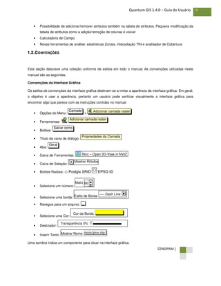 CENSIPAM |
9Quantum GIS 1.4.0 – Guia do Usuário
• Possibilidade de adicionar/remover atributos também na tabela de atributos. Pequena modificação da
tabela de atributos como a adição/remoção de colunas é visível
• Calculadora de Campo
• Novas ferramentas de análise: estatísticas Zonais, interpolação TIN e analisador de Cobertura
1.2.CONVENÇÕES
Esta seção descreve uma coleção uniforme de estilos em todo o manual. As convenções utilizadas neste
manual são as seguintes:
Convenções da Interface Gráfica
Os estilos de convenções da interface gráfica destinam-se a imitar a aparência da interface gráfica. Em geral,
o objetivo é usar a aparência, portanto um usuário pode verificar visualmente a interface gráfica para
encontrar algo que parece com as instruções contidas no manual.
• Opções do Menu: >
• Ferramentas:
• Botões:
• Título da caixa de diálogo:
• Aba:
• Caixa de Ferramentas:
• Caixa de Seleção:
• Botões Radiais: ⊙ Postgis SRID EPSG ID
• Selecione um número:
• Selecione uma borda:
• Navegue para um arquivo:
• Selecione uma Cor:
• Deslizador:
• Inserir Texto:
Uma sombra indica um componente para clicar na interface gráfica.
Mostrar Nome municípios.shp
Transparência 0%
Cor da Borda
...
Estilo de Borda
---- Dash Line ▼
Matiz 60 ▲
▼
Mostrar RótulosX
Nivz – Open 3D-View in NVIZ
Geral
Propriedades da Camada
Salvar como
Adicionar camada raster
Adicionar camada rasterCamada
 