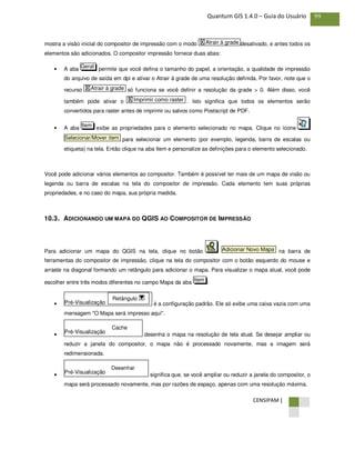 CENSIPAM |
99Quantum GIS 1.4.0 – Guia do Usuário
mostra a visão inicial do compositor de impressão com o modo desativado, e antes todos os
elementos são adicionados. O compositor impressão fornece duas abas:
• A aba permite que você defina o tamanho do papel, a orientação, a qualidade de impressão
do arquivo de saída em dpi e ativar o Atrair à grade de uma resolução definida. Por favor, note que o
recurso só funciona se você definir a resolução da grade > 0. Além disso, você
também pode ativar o . Isto significa que todos os elementos serão
convertidos para raster antes de imprimir ou salvos como Postscript de PDF.
• A aba exibe as propriedades para o elemento selecionado no mapa. Clique no ícone
para selecionar um elemento (por exemplo, legenda, barra de escalas ou
etiqueta) na tela. Então clique na aba Item e personalize as definições para o elemento selecionado.
Você pode adicionar vários elementos ao compositor. Também é possível ter mais de um mapa de visão ou
legenda ou barra de escalas na tela do compositor de impressão. Cada elemento tem suas próprias
propriedades, e no caso do mapa, sua própria medida.
10.3. ADICIONANDO UM MAPA DO QGIS AO COMPOSITOR DE IMPRESSÃO
Para adicionar um mapa do QGIS na tela, clique no botão na barra de
ferramentas do compositor de impressão, clique na tela do compositor com o botão esquerdo do mouse e
arraste na diagonal formando um retângulo para adicionar o mapa. Para visualizar o mapa atual, você pode
escolher entre três modos diferentes no campo Mapa da aba :
• é a configuração padrão. Ele só exibe uma caixa vazia com uma
mensagem "O Mapa será impresso aqui".
• desenha o mapa na resolução de tela atual. Se desejar ampliar ou
reduzir a janela do compositor, o mapa não é processado novamente, mas a imagem será
redimensionada.
• significa que, se você ampliar ou reduzir a janela do compositor, o
mapa será processado novamente, mas por razões de espaço, apenas com uma resolução máxima.
Pré-Visualização
Desenhar
Pré-Visualização
Cache
Pré-Visualização
Retângulo
Item
Adicionar Novo Mapa
Selecionar/Mover item
Item
X Imprimir como raster
X Atrair à grade
Geral
X Atrair à grade
 