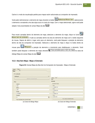 CENSIPAM |
100Quantum GIS 1.4.0 – Guia do Usuário
Cache é o modo de visualização padrão para mapas recém adicionados ao compositor de impressão.
Você pode redimensionar o elemento de mapa clicando no botão , selecionando
o elemento e arrastando uma das alças azuis no canto do mapa. Com o mapa selecionado, agora você pode
adaptar mais propriedades do campo Mapa da aba .
Para mover camadas dentro do elemento de mapa, selecione o elemento do mapa, clique no ícone
e mude as camadas dentro da área do elemento de mapa com o botão esquerdo
do mouse. Depois de definir o lugar certo para um elemento, você pode bloquear a posição do elemento
dentro da tela do compositor de impressão. Selecione o elemento do mapa e clique no botão direito do
mouse para a posição de elemento e novamente para desbloquear o elemento. Você
também pode bloquear o elemento de mapa ativando na caixa de
diálogo Mapa do campo Mapa da aba .
10.3.1 Aba Item Mapa - Mapa e Extensão
Figura 52: Campo Mapa da Aba Item do Compositor de Impressão - Mapa e Extensão
(a) Caixa de diálogo Mapa (b) Caixa de Diálogo Extensão
Item
Trava camadas para o item do mapaX
Bloquear
Mover item do conteúdo
Item
Selecionar/Mover item
 