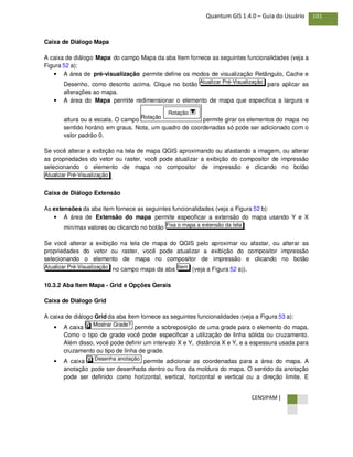 CENSIPAM |
101Quantum GIS 1.4.0 – Guia do Usuário
Caixa de Diálogo Mapa
A caixa de diálogo Mapa do campo Mapa da aba Item fornece as seguintes funcionalidades (veja a
Figura 52 a):
• A área de pré-visualização permite define os modos de visualização Retângulo, Cache e
Desenho, como descrito acima. Clique no botão para aplicar as
alterações ao mapa.
• A área do Mapa permite redimensionar o elemento de mapa que especifica a largura e
altura ou a escala. O campo permite girar os elementos do mapa no
sentido horário em graus. Nota, um quadro de coordenadas só pode ser adicionado com o
valor padrão 0.
Se você alterar a exibição na tela de mapa QGIS aproximando ou afastando a imagem, ou alterar
as propriedades do vetor ou raster, você pode atualizar a exibição do compositor de impressão
selecionando o elemento de mapa no compositor de impressão e clicando no botão
.
Caixa de Diálogo Extensão
As extensões da aba item fornece as seguintes funcionalidades (veja a Figura 52 b):
• A área de Extensão do mapa permite especificar a extensão do mapa usando Y e X
min/max valores ou clicando no botão .
Se você alterar a exibição na tela de mapa do QGIS pelo aproximar ou afastar, ou alterar as
propriedades do vetor ou raster, você pode atualizar a exibição do compositor impressão
selecionando o elemento de mapa no compositor de impressão e clicando no botão
no campo mapa da aba (veja a Figura 52 a)).
10.3.2 Aba Item Mapa - Grid e Opções Gerais
Caixa de Diálogo Grid
A caixa de diálogo Grid da aba Item fornece as seguintes funcionalidades (veja a Figura 53 a):
• A caixa permite a sobreposição de uma grade para o elemento do mapa.
Como o tipo de grade você pode especificar a utilização de linha sólida ou cruzamento.
Além disso, você pode definir um intervalo X e Y, distância X e Y, e a espessura usada para
cruzamento ou tipo de linha de grade.
• A caixa permite adicionar as coordenadas para a área do mapa. A
anotação pode ser desenhada dentro ou fora da moldura do mapa. O sentido da anotação
pode ser definido como horizontal, vertical, horizontal e vertical ou a direção limite. E
Desenha anotaçãoX
Mostrar Grade?X
ItemAtualizar Pré-Visualização
Fixa o mapa a extensão da tela
Atualizar Pré-Visualização
Rotação
Rotação
Atualizar Pré-Visualização
 