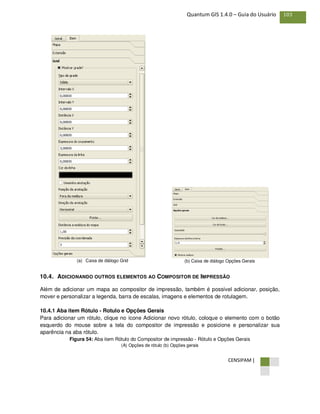 CENSIPAM |
103Quantum GIS 1.4.0 – Guia do Usuário
(a) Caixa de diálogo Grid (b) Caixa de diálogo Opções Gerais
10.4. ADICIONANDO OUTROS ELEMENTOS AO COMPOSITOR DE IMPRESSÃO
Além de adicionar um mapa ao compositor de impressão, também é possível adicionar, posição,
mover e personalizar a legenda, barra de escalas, imagens e elementos de rotulagem.
10.4.1 Aba item Rótulo - Rotulo e Opções Gerais
Para adicionar um rótulo, clique no ícone Adicionar novo rótulo, coloque o elemento com o botão
esquerdo do mouse sobre a tela do compositor de impressão e posicione e personalizar sua
aparência na aba rótulo.
Figura 54: Aba item Rótulo do Compositor de impressão - Rótulo e Opções Gerais
(A) Opções de rótulo (b) Opções gerais
 
