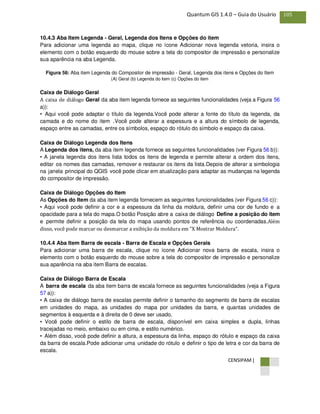 CENSIPAM |
105Quantum GIS 1.4.0 – Guia do Usuário
10.4.3 Aba Item Legenda - Geral, Legenda dos Itens e Opções do item
Para adicionar uma legenda ao mapa, clique no ícone Adicionar nova legenda vetoria, insira o
elemento com o botão esquerdo do mouse sobre a tela do compositor de impressão e personalize
sua aparência na aba Legenda.
Figura 56: Aba item Legenda do Compositor de impressão - Geral, Legenda dos itens e Opções do Item
(A) Geral (b) Legenda do item (c) Opções do item
Caixa de Diálogo Geral
A caixa de diálogo Geral da aba item legenda fornece as seguintes funcionalidades (veja a Figura 56
a)):
• Aqui você pode adaptar o título da legenda.Você pode alterar a fonte do título da legenda, da
camada e do nome do item .Você pode alterar a espessura e a altura do símbolo de legenda,
espaço entre as camadas, entre os símbolos, espaço do rótulo do símbolo e espaço da caixa.
Caixa de Diálogo Legenda dos Itens
A Legenda dos itens, da aba item legenda fornece as seguintes funcionalidades (ver Figura 56 b)):
• A janela legenda dos itens lista todos os itens de legenda e permite alterar a ordem dos itens,
editar os nomes das camadas, remover e restaurar os itens da lista.Depois de alterar a simbologia
na janela principal do QGIS você pode clicar em atualização para adaptar as mudanças na legenda
do compositor de impressão.
Caixa de Diálogo Opções do Item
As Opções do Item da aba item legenda fornecem as seguintes funcionalidades (ver Figura 56 c)):
• Aqui você pode definir a cor e a espessura da linha da moldura, definir uma cor de fundo e a
opacidade para a tela do mapa.O botão Posição abre a caixa de diálogo Define a posição do item
e permite definir a posição da tela do mapa usando pontos de referência ou coordenadas.Além
disso, você pode marcar ou desmarcar a exibição da moldura em "X Mostrar Moldura".
10.4.4 Aba Item Barra de escala - Barra de Escala e Opções Gerais
Para adicionar uma barra de escala, clique no ícone Adicionar nova barra de escala, insira o
elemento com o botão esquerdo do mouse sobre a tela do compositor de impressão e personalize
sua aparência na aba item Barra de escalas.
Caixa de Diálogo Barra de Escala
A barra de escala da aba item barra de escala fornece as seguintes funcionalidades (veja a Figura
57 a)):
• A caixa de diálogo barra de escalas permite definir o tamanho do segmento de barra de escalas
em unidades do mapa, as unidades do mapa por unidades da barra, e quantas unidades de
segmentos à esquerda e à direita de 0 deve ser usado.
• Você pode definir o estilo de barra de escala, disponível em caixa simples e dupla, linhas
tracejadas no meio, embaixo ou em cima, e estilo numérico.
• Além disso, você pode definir a altura, a espessura da linha, espaço do rótulo e espaço da caixa
da barra de escala.Pode adicionar uma unidade do rótulo e definir o tipo de letra e cor da barra de
escala.
 