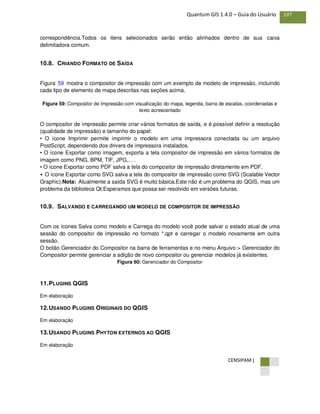 CENSIPAM |
107Quantum GIS 1.4.0 – Guia do Usuário
correspondência.Todos os itens selecionados serão então alinhados dentro de sua caixa
delimitadora comum.
10.8. CRIANDO FORMATO DE SAÍDA
Figura 59 mostra o compositor de impressão com um exemplo de modelo de impressão, incluindo
cada tipo de elemento de mapa descritas nas seções acima.
Figura 59: Compositor de Impressão com visualização do mapa, legenda, barra de escalas, coordenadas e
texto acrescentado
O compositor de impressão permite criar vários formatos de saída, e é possível definir a resolução
(qualidade de impressão) e tamanho do papel:
• O ícone Imprimir permite imprimir o modelo em uma impressora conectada ou um arquivo
PostScript, dependendo dos drivers de impressora instalados.
• O ícone Exportar como imagem, exporta a tela compositor de impressão em vários formatos de
imagem como PNG, BPM, TIF, JPG,. . .
• O ícone Exportar como PDF salva a tela do compositor de impressão diretamente em PDF.
• O ícone Exportar como SVG salva a tela do compositor de impressão como SVG (Scalable Vector
Graphic).Nota: Atualmente a saída SVG é muito básica.Este não é um problema do QGIS, mas um
problema da biblioteca Qt.Esperamos que possa ser resolvido em versões futuras.
10.9. SALVANDO E CARREGANDO UM MODELO DE COMPOSITOR DE IMPRESSÃO
Com os ícones Salva como modelo e Carrega do modelo você pode salvar o estado atual de uma
sessão do compositor de impressão no formato *.qpt e carregar o modelo novamente em outra
sessão.
O botão Gerenciador do Compositor na barra de ferramentas e no menu Arquivo > Gerenciador do
Compositor permite gerenciar a adição de novo compositor ou gerenciar modelos já existentes.
Figura 60: Gerenciador do Compositor
11.PLUGINS QGIS
Em elaboração
12.USANDO PLUGINS ORIGINAIS DO QGIS
Em elaboração
13.USANDO PLUGINS PHYTON EXTERNOS AO QGIS
Em elaboração
 
