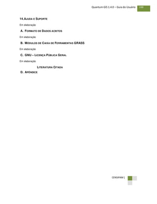 CENSIPAM |
108Quantum GIS 1.4.0 – Guia do Usuário
14.AJUDA E SUPORTE
Em elaboração
A. FORMATO DE DADOS ACEITOS
Em elaboração
B. MÓDULOS DE CAIXA DE FERRAMENTAS GRASS
Em elaboração
C. GNU – LICENÇA PÚBLICA GERAL
Em elaboração
LITERATURA CITADA
D. APÊNDICE
 