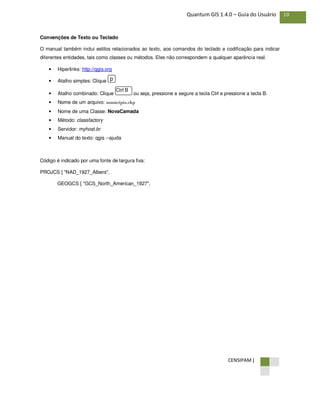 CENSIPAM |
10Quantum GIS 1.4.0 – Guia do Usuário
Convenções de Texto ou Teclado
O manual também inclui estilos relacionados ao texto, aos comandos do teclado e codificação para indicar
diferentes entidades, tais como classes ou métodos. Eles não correspondem a qualquer aparência real.
• Hiperlinks: http://qgis.org
• Atalho simples: Clique
• Atalho combinado: Clique ou seja, pressione e segure a tecla Ctrl e pressione a tecla B.
• Nome de um arquivo: município.shp
• Nome de uma Classe: NovaCamada
• Método: classfactory
• Servidor: myhost.br
• Manual do texto: qgis --ajuda
Código é indicado por uma fonte de largura fixa:
PROJCS [ "NAD_1927_Albers",
GEOGCS [ "GCS_North_American_1927",
Ctrl B
p
 