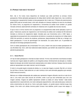 CENSIPAM |
12Quantum GIS 1.4.0 – Guia do Usuário
2.1.PORQUE TUDO ISSO É TÃO NOVO?
Bem, não é. Há muitos novos dispositivos de hardware que estão permitindo os serviços móveis
geoespaciais. Muitas aplicações geoespaciais de código aberto também estão disponíveis, mas a existência
de programas e equipamentos focados na área geoespacial não é nada novo. O Sistema de posicionamento
global (GPS) está se tornando banal, e têm sido utilizados em diversas indústrias há mais de uma década.
Da mesma forma, os programas de mapeamento e ferramentas de análise foram também um grande
mercado comercial, essencialmente centrados em indústrias como na gestão dos recursos naturais.
O que é novo é a forma recente como os programas e os equipamentos estão sendo aplicados e quem os
aplica. Tradicionais usuários de mapeamento e de ferramentas de análise eram analistas de SIG altamente
treinados ou técnicos de mapeamento digital, treinados para usar ferramentas como o CAD. Agora, a
capacidade de processamento dos computadores domésticos e os pacotes de programas com código aberto
(OSS) têm permitido um exército de amadores, profissionais, desenvolvedores da Web etc a interagir com
dados geoespaciais. A curva de aprendizagem tem decrescido. Os custos devem cair. A quantidade de
saturação de tecnologia geoespacial aumentou.
Como os dados geoespaciais são armazenados? Em suma, existem dois tipos de dados geoespaciais em
uso difundidos hoje. Isto é, além dos tradicionais dados tabulares, que também são amplamente usados por
aplicativos geoespaciais.
2.1.1. DADOS RASTER
Um tipo de dado geoespacial é chamado de dado matricial. A forma mais facilmente reconhecida de dados
matriciais são imagens digitais de satélite ou de fotografias aéreas. Sombreamento da elevação ou modelos
digitais de elevação são também tipicamente representados como dados matriciais. Qualquer tipo de camada
pode ser representado como dado matricial, mas há limitações.
A matriz é uma grade regular composta de células, ou, no caso das imagens, os pixels. Eles têm um número
fixo de linhas e colunas. Cada célula tem um valor numérico e tem certa dimensão geográfica (por exemplo,
30x30 metros de tamanho).
Matrizes com múltipla sobreposição são usadas para representar imagens utilizando mais de um valor de cor
(isto é, uma matriz para cada conjunto de vermelho, verde e azul que são combinados para criar uma
imagem colorida). Imagens de satélite representam também os dados em várias "bandas". Cada banda
separadamente é essencialmente uma matriz sobreposta espacialmente, onde cada banda possui valores de
certos comprimentos de onda de luz. Como você pode imaginar, um grande arquivo matricial ocupa mais
espaço. Uma matriz com células menores podem fornecer mais detalhes, porém ocupa mais espaço. O
 