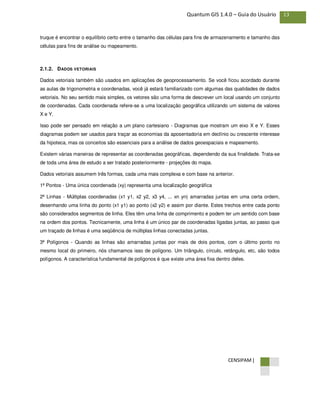 CENSIPAM |
13Quantum GIS 1.4.0 – Guia do Usuário
truque é encontrar o equilíbrio certo entre o tamanho das células para fins de armazenamento e tamanho das
células para fins de análise ou mapeamento.
2.1.2. DADOS VETORIAIS
Dados vetoriais também são usados em aplicações de geoprocessamento. Se você ficou acordado durante
as aulas de trigonometria e coordenadas, você já estará familiarizado com algumas das qualidades de dados
vetoriais. No seu sentido mais simples, os vetores são uma forma de descrever um local usando um conjunto
de coordenadas. Cada coordenada refere-se a uma localização geográfica utilizando um sistema de valores
X e Y.
Isso pode ser pensado em relação a um plano cartesiano - Diagramas que mostram um eixo X e Y. Esses
diagramas podem ser usados para traçar as economias da aposentadoria em declínio ou crescente interesse
da hipoteca, mas os conceitos são essenciais para a análise de dados geoespaciais e mapeamento.
Existem várias maneiras de representar as coordenadas geográficas, dependendo da sua finalidade. Trata-se
de toda uma área de estudo a ser tratado posteriormente - projeções do mapa.
Dados vetoriais assumem três formas, cada uma mais complexa e com base na anterior.
1ª Pontos - Uma única coordenada (xy) representa uma localização geográfica
2ª Linhas - Múltiplas coordenadas (x1 y1, x2 y2, x3 y4, ... xn yn) amarradas juntas em uma certa ordem,
desenhando uma linha do ponto (x1 y1) ao ponto (x2 y2) e assim por diante. Estes trechos entre cada ponto
são considerados segmentos de linha. Eles têm uma linha de comprimento e podem ter um sentido com base
na ordem dos pontos. Tecnicamente, uma linha é um único par de coordenadas ligadas juntas, ao passo que
um traçado de linhas é uma seqüência de múltiplas linhas conectadas juntas.
3ª Polígonos - Quando as linhas são amarradas juntas por mais de dois pontos, com o último ponto no
mesmo local do primeiro, nós chamamos isso de polígono. Um triângulo, círculo, retângulo, etc, são todos
polígonos. A característica fundamental de polígonos é que existe uma área fixa dentro deles.
 