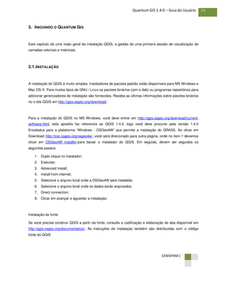 CENSIPAM |
14Quantum GIS 1.4.0 – Guia do Usuário
3. INICIANDO O QUANTUM GIS
Este capítulo dá uma visão geral da instalação QGIS, e gestão de uma primeira sessão de visualização de
camadas vetoriais e matriciais.
3.1.INSTALAÇÃO
A instalação do QGIS é muito simples. Instaladores de pacotes padrão estão disponíveis para MS Windows e
Mac OS X. Para muitos tipos de GNU / Linux os pacotes binários (rpm e deb) ou programas repositórios para
adicionar gerenciadores de instalação são fornecidos. Receba as últimas informações sobre pacotes binários
no o site QGIS em http://qgis.osgeo.org/download/.
Para a instalação do QGIS no MS Windows, você deve entrar em http://qgis.osgeo.org/download/current-
software.html, esta apostila faz referencia ao QGIS 1.4.0, logo você deve procurar pela versão 1.4.0
Enceladus para a plataforma “Windows - OSGeo4W” que permite a instalação do GRASS. Ao clicar em
Download: http://trac.osgeo.org/osgeo4w/, você será direcionado para outra página, onde no item 1 devemos
clicar em OSGeo4W Installer.para baixar o instalador do QGIS. Em seguida, devem ser seguidos os
seguintes passos:
1. Duplo clique no instalador;
2. Executar;
3. Advanced Install;
4. Install from internet;
5. Selecione o arquivo local onde a OSGeo4W será instalada;
6. Selecione o arquivo local onde os dados serão arquivados;
7. Direct connection;
8. Clicar em avançar e aguardar a instalação.
Instalação da fonte
Se você precisa construir QGIS a partir da fonte, consulte a codificação e elaboração de aba disponível em
http://qgis.osgeo.org/documentation/. As instruções de instalação também são distribuídas com o código
fonte do QGIS
 