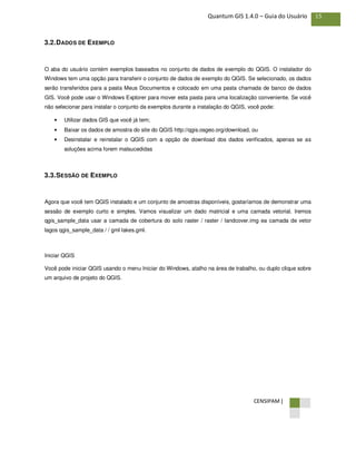 CENSIPAM |
15Quantum GIS 1.4.0 – Guia do Usuário
3.2.DADOS DE EXEMPLO
O aba do usuário contém exemplos baseados no conjunto de dados de exemplo do QGIS. O instalador do
Windows tem uma opção para transferir o conjunto de dados de exemplo do QGIS. Se selecionado, os dados
serão transferidos para a pasta Meus Documentos e colocado em uma pasta chamada de banco de dados
GIS. Você pode usar o Windows Explorer para mover esta pasta para uma localização conveniente. Se você
não selecionar para instalar o conjunto da exemplos durante a instalação do QGIS, você pode:
• Utilizar dados GIS que você já tem;
• Baixar os dados de amostra do site do QGIS http://qgis.osgeo.org/download, ou
• Desinstalar e reinstalar o QGIS com a opção de download dos dados verificados, apenas se as
soluções acima forem malsucedidas
3.3.SESSÃO DE EXEMPLO
Agora que você tem QGIS instalado e um conjunto de amostras disponíveis, gostaríamos de demonstrar uma
sessão de exemplo curto e simples. Vamos visualizar um dado matricial e uma camada vetorial. Iremos
qgis_sample_data usar a camada de cobertura do solo raster / raster / landcover.img ea camada de vetor
lagos qgis_sample_data / / gml lakes.gml.
Iniciar QGIS
Você pode iniciar QGIS usando o menu Iniciar do Windows, atalho na área de trabalho, ou duplo clique sobre
um arquivo de projeto do QGIS.
 