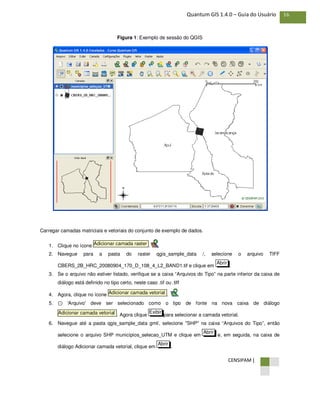 CENSIPAM |
16Quantum GIS 1.4.0 – Guia do Usuário
Figura 1: Exemplo de sessão do QGIS
Carregar camadas matriciais e vetoriais do conjunto de exemplo de dados.
1. Clique no ícone .
2. Navegue para a pasta do raster qgis_sample_data /, selecione o arquivo TIFF
CBERS_2B_HRC_20080904_170_D_108_4_L2_BAND1.tif e clique em .
3. Se o arquivo não estiver listado, verifique se a caixa “Arquivos do Tipo” na parte inferior da caixa de
diálogo está definido no tipo certo, neste caso .tif ou .tiff
4. Agora, clique no ícone .
5. ⊙ 'Arquivo' deve ser selecionado como o tipo de fonte na nova caixa de diálogo
. Agora clique para selecionar a camada vetorial.
6. Navegue até a pasta qgis_sample_data gml/, selecione "SHP" na caixa “Arquivos do Tipo”, então
selecione o arquivo SHP municípios_selecao_UTM e clique em e, em seguida, na caixa de
diálogo Adicionar camada vetorial, clique em .
Abrir
Abrir
ExibirAdicionar camada vetorial
Adicionar camada vetorial
Abrir
Adicionar camada raster
 