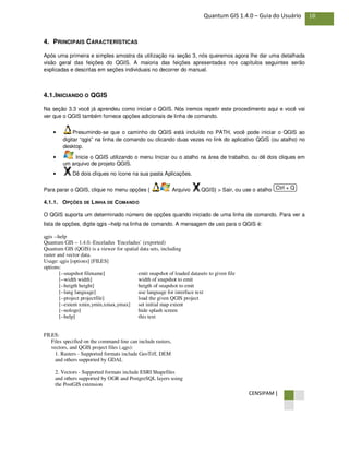 CENSIPAM |
18Quantum GIS 1.4.0 – Guia do Usuário
4. PRINCIPAIS CARACTERÍSTICAS
Após uma primeira e simples amostra da utilização na seção 3, nós queremos agora lhe dar uma detalhada
visão geral das feições do QGIS. A maioria das feições apresentadas nos capítulos seguintes serão
explicadas e descritas em seções individuais no decorrer do manual.
4.1.INICIANDO O QGIS
Na seção 3.3 você já aprendeu como iniciar o QGIS. Nós iremos repetir este procedimento aqui e você vai
ver que o QGIS também fornece opções adicionais de linha de comando.
• Presumindo-se que o caminho do QGIS está incluído no PATH, você pode iniciar o QGIS ao
digitar “qgis” na linha de comando ou clicando duas vezes no link do aplicativo QGIS (ou atalho) no
desktop.
• Inicie o QGIS utilizando o menu Iniciar ou o atalho na área de trabalho, ou dê dois cliques em
um arquivo de projeto QGIS.
• Dê dois cliques no ícone na sua pasta Aplicações.
Para parar o QGIS, clique no menu opções { Arquivo QGIS} > Sair, ou use o atalho
4.1.1. OPÇÕES DE LINHA DE COMANDO
O QGIS suporta um determinado número de opções quando iniciado de uma linha de comando. Para ver a
lista de opções, digite qgis –help na linha de comando. A mensagem de uso para o QGIS é:
qgis --help
Quantum GIS – 1.4.0.-Enceladus ´Enceladus` (exported)
Quantum GIS (QGIS) is a viewer for spatial data sets, including
raster and vector data.
Usage: qgis [options] [FILES]
options:
[--snapshot filename] emit snapshot of loaded datasets to given file
[--width width] width of snapshot to emit
[--heigth height] heigth of snapshot to emit
[--lang language] use language for interface text
[--project projectfile] load the given QGIS project
[--extent xmin,ymin,xmax,ymax] set initial map extent
[--nologo] hide splash screen
[--help] this text
FILES:
Files specified on the command line can include rasters,
vectors, and QGIS project files (.qgs):
1. Rasters - Supported formats include GeoTiff, DEM
and others supported by GDAL
2. Vectors - Supported formats include ESRI Shapefiles
and others supported by OGR and PostgreSQL layers using
the PostGIS extension
Ctrl + Q
 