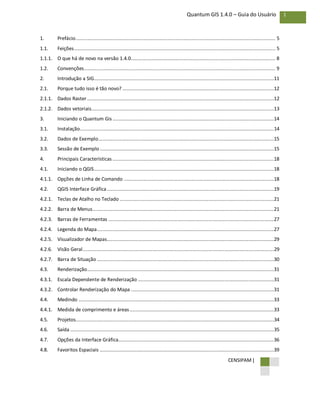 CENSIPAM |
1Quantum GIS 1.4.0 – Guia do Usuário
1. Prefácio............................................................................................................................................. 5
1.1. Feições.............................................................................................................................................. 5
1.1.1. O que há de novo na versão 1.4.0...................................................................................................... 8
1.2. Convenções....................................................................................................................................... 9
2. Introdução a SIG...............................................................................................................................11
2.1. Porque tudo isso é tão novo? ...........................................................................................................12
2.1.1. Dados Raster ....................................................................................................................................12
2.1.2. Dados vetoriais.................................................................................................................................13
3. Iniciando o Quantum Gis ..................................................................................................................14
3.1. Instalação.........................................................................................................................................14
3.2. Dados de Exemplo............................................................................................................................15
3.3. Sessão de Exemplo...........................................................................................................................15
4. Principais Características ..................................................................................................................18
4.1. Iniciando o QGIS...............................................................................................................................18
4.1.1. Opções de Linha de Comando ..........................................................................................................18
4.2. QGIS Interface Gráfica......................................................................................................................19
4.2.1. Teclas de Atalho no Teclado .............................................................................................................21
4.2.2. Barra de Menus................................................................................................................................21
4.2.3. Barras de Ferramentas .....................................................................................................................27
4.2.4. Legenda do Mapa.............................................................................................................................27
4.2.5. Visualizador de Mapas......................................................................................................................29
4.2.6. Visão Geral.......................................................................................................................................29
4.2.7. Barra de Situação .............................................................................................................................30
4.3. Renderização....................................................................................................................................31
4.3.1. Escala Dependente de Renderização ................................................................................................31
4.3.2. Controlar Renderização do Mapa .....................................................................................................31
4.4. Medindo ..........................................................................................................................................33
4.4.1. Medida de comprimento e áreas......................................................................................................33
4.5. Projetos............................................................................................................................................34
4.6. Saída ................................................................................................................................................35
4.7. Opções da Interface Gráfica..............................................................................................................36
4.8. Favoritos Espaciais ...........................................................................................................................39
 