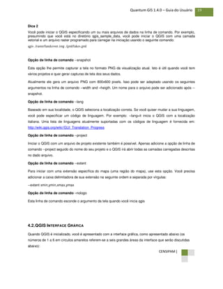 CENSIPAM |
19Quantum GIS 1.4.0 – Guia do Usuário
Dica 2
Você pode iniciar o QGIS especificando um ou mais arquivos de dados na linha de comando. Por exemplo,
presumindo que você está no diretório qgis_sample_data, você pode iniciar o QGIS com uma camada
vetorial e um arquivo raster programado para carregar na iniciação usando o seguinte comando:
qgis ./raster/landcover.img ./gml/lakes.gml
Opção de linha de comando --snapshot
Esta opção lhe permite capturar a tela no formato PNG da visualização atual. Isto é útil quando você tem
vários projetos e quer gerar capturas de tela dos seus dados.
Atualmente ele gera um arquivo PNG com 800x600 pixels. Isso pode ser adaptado usando os seguintes
argumentos na linha de comando --width and –heigth. Um nome para o arquivo pode ser adicionado após --
snapshot.
Opção de linha de comando --lang
Baseado em sua localidade, o QGIS seleciona a localização correta. Se você quiser mudar a sua linguagem,
você pode especificar um código de linguagem. Por exemplo: --lang=it inicia o QGIS com a localização
italiana. Uma lista de linguagens atualmente suportadas com os códigos de linguagem é fornecida em:
http://wiki.qgis.org/wiki//GUI_Translation_Progress
Opção de linha de comando --project
Iniciar o QGIS com um arquivo de projeto existente também é possível. Apenas adicione a opção de linha de
comando --project seguido do nome do seu projeto e o QGIS irá abrir todas as camadas carregadas descritas
no dado arquivo.
Opção de linha de comando --extent
Para iniciar com uma extensão específica do mapa (uma região do mapa), use esta opção. Você precisa
adicionar a caixa delimitadora de sua extensão na seguinte ordem e separada por vírgulas:
--extent xmin,ymin,xmax,ymax
Opção de linha de comando –nologo
Esta linha de comando esconde o argumento da tela quando você inicia qgis
4.2.QGIS INTERFACE GRÁFICA
Quando QGIS é inicializado, você é apresentado com a interface gráfica, como apresentado abaixo (os
números de 1 a 6 em círculos amarelos referem-se a seis grandes áreas da interface que serão discutidas
abaixo):
 