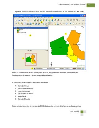CENSIPAM |
20Quantum GIS 1.4.0 – Guia do Usuário
Figura 2: Interface Gráfica do QGIS em uma área localizada na divisa de três estados (MT, AM e PA).
Nota: As características de sua janela (barra de título, etc) podem ser diferentes, dependendo do
funcionamento do sistema e do seu gerenciador de janelas.
A Interface gráfica do QGIS é dividida em seis áreas:
1. Barra de Menus
2. Barra de Ferramentas
3. Legenda do mapa
4. Visualizador de mapas
5. Visão Geral
6. Barra de Situação
Esses seis componentes da interface do QGIS são descritas em mais detalhes nas seções seguintes.
1
1
1
2
1
3 1
4
1
5
1
6
 