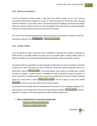CENSIPAM |
27Quantum GIS 1.4.0 – Guia do Usuário
4.2.3. BARRAS DE FERRAMENTAS
A barra de ferramentas fornece acesso à maior parte das mesmas funções que os menus, além de
ferramentas adicionais para interagir com o mapa. Em cada item da barra de ferramentas surge uma ajuda
disponível. Mantenha o mouse sobre o item e uma breve descrição da finalidade da ferramenta será exibida.
Cada menu pode ser movido de acordo com suas necessidades. Além disso cada menu pode ser desligado
clicando com o botão direito do mouse sobre as barras de ferramentas.
Dica: Se você tiver escondido acidentalmente todas as suas barras de ferramentas, você pode recuperá-los,
escolhendo a opção do menu > .
4.2.4. LEGENDA DO MAPA
A área de legenda do mapa é usada para definir a visibilidade e ordenação das camadas. A ordenação no
QGIS desenha as camadas listadas mais perto do topo da legenda sobre camadas listadas abaixo na
legenda. A seleção em cada entrada de legenda pode ser usada para mostrar ou esconder a camada.
As camadas podem ser agrupadas na janela da legenda, acrescentando um grupo de camadas e arrastando
camadas para o grupo. Para fazer isso, mova o ponteiro do mouse para a janela da legenda, clique com o
botão direito, selecione . A nova pasta aparece. Agora arraste as camadas para o símbolo
da pasta. Em seguida, é possível alternar a visibilidade de todas as camadas do grupo com apenas um
clique. Para trazer as camadas para fora de um grupo, mova o ponteiro do mouse para o símbolo da camada,
clique com o botão direito e escolha . Para dar à pasta um novo nome, escolha
no menu ao clicar com o botão direito do mouse no grupo.
O conteúdo do menu do botão direito do mouse depende do contexto, se o item da legenda carregada, é um
dado matricial ou uma camada vetorial. Para as camadas vetoriais do GRASS a é não está
disponível. Ver secção 9.7 para informações sobre a edição GRASS camadas vetor.
• Menu do Botão Direito do mouse para camadas raster
−
−
Visualizar na melhor escala 100%
Visualizar a camada na sua extensão
Alternar edição
Renomear
Colocar o item no topo
Adiciona Grupo
Barra de FerramentasConfigurações
 