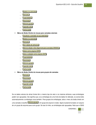 CENSIPAM |
28Quantum GIS 1.4.0 – Guia do Usuário
−
−
−
−
−
−
− ,
• Menu do Botão Direito do mouse para camadas vetoriais
−
−
−
−
−
−
−
−
−
−
−
−
• Menu do Botão Direito do mouse para grupos de camadas
−
−
−
−
−
Se os dados vetores de várias fontes têm o mesmo tipo de vetor e os mesmos atributos, suas simbologias
podem ser agrupadas. Isto significa que, se a simbologia de uma fonte de dados for alterada, os outros terão
automaticamente a simbologia nova também. Para grupos de simbologias, abra o menu do botão direito em
uma camada e escolha . Um grupo de arquivo é criado. Agora é possível arrastar um arquivo
de um grupo de arquivos para outro grupo. Se isso for feito, as simbologias são agrupadas. Note que o QGIS
Adiciona grupo
Fecha tudo
Expande tudo
Adiciona grupo
Renomear
Remover
Fecha tudo
Expande tudo
Adiciona grupo
Renomear
Propriedades
Salva a seleção como arquivo SHP
Salvar como arquivo SHP
Alternar edição (não disponível para camadas GRASS)
Abrir tabela de atributos
Remover
Mostrar no overview
Visualizar a camada na sua extensão
Fecha tudo
Expande tudo
Adiciona grupo
Renomear
Propriedades
Remover
Mostrar no overview
 