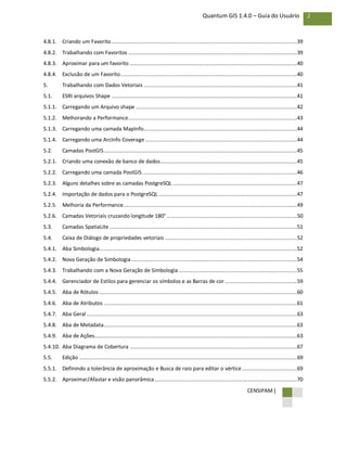 CENSIPAM |
2Quantum GIS 1.4.0 – Guia do Usuário
4.8.1. Criando um Favorito.........................................................................................................................39
4.8.2. Trabalhando com Favoritos ..............................................................................................................39
4.8.3. Aproximar para um favorito .............................................................................................................40
4.8.4. Exclusão de um Favorito...................................................................................................................40
5. Trabalhando com Dados Vetoriais ....................................................................................................41
5.1. ESRI arquivos Shape .........................................................................................................................41
5.1.1. Carregando um Arquivo shape .........................................................................................................42
5.1.2. Melhorando a Performance..............................................................................................................43
5.1.3. Carregando uma camada MapInfo....................................................................................................44
5.1.4. Carregando uma ArcInfo Coverage...................................................................................................44
5.2. Camadas PostGIS..............................................................................................................................45
5.2.1. Criando uma conexão de banco de dados.........................................................................................45
5.2.2. Carregando uma camada PostGIS.....................................................................................................46
5.2.3. Alguns detalhes sobre as camadas PostgreSQL .................................................................................47
5.2.4. Importação de dados para o PostgreSQL ..........................................................................................47
5.2.5. Melhoria da Performance.................................................................................................................49
5.2.6. Camadas Vetoriais cruzando longitude 180° .....................................................................................50
5.3. Camadas SpatiaLite ..........................................................................................................................51
5.4. Caixa de Diálogo de propriedades vetoriais ......................................................................................52
5.4.1. Aba Simbologia.................................................................................................................................52
5.4.2. Nova Geração de Simbologia............................................................................................................54
5.4.3. Trabalhando com a Nova Geração de Simbologia .............................................................................55
5.4.4. Gerenciador de Estilos para gerenciar os símbolos e as Barras de cor ...............................................59
5.4.5. Aba de Rótulos.................................................................................................................................60
5.4.6. Aba de Atributos ..............................................................................................................................61
5.4.7. Aba Geral .........................................................................................................................................63
5.4.8. Aba de Metadata..............................................................................................................................63
5.4.9. Aba de Ações....................................................................................................................................63
5.4.10. Aba Diagrama de Cobertura .............................................................................................................67
5.5. Edição ..............................................................................................................................................69
5.5.1. Definindo a tolerância de aproximação e Busca de raio para editar o vértice....................................69
5.5.2. Aproximar/Afastar e visão panorâmica.............................................................................................70
 