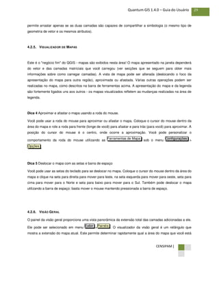 CENSIPAM |
29Quantum GIS 1.4.0 – Guia do Usuário
permite arrastar apenas se as duas camadas são capazes de compartilhar a simbologia (o mesmo tipo de
geometria de vetor e os mesmos atributos).
4.2.5. VISUALIZADOR DE MAPAS
Este é o "negócio fim" do QGIS - mapas são exibidos nesta área! O mapa apresentado na janela dependerá
do vetor e das camadas matriciais que você carregou (ver secções que se seguem para obter mais
informações sobre como carregar camadas). A vista de mapa pode ser alterada (deslocando o foco da
apresentação do mapa para outra região), aproximada ou afastada. Várias outras operações podem ser
realizadas no mapa, como descritos na barra de ferramentas acima. A apresentação do mapa e da legenda
são fortemente ligados uns aos outros - os mapas visualizados refletem as mudanças realizadas na área de
legenda.
Dica 4 Aproximar e afastar o mapa usando a roda do mouse.
Você pode usar a roda do mouse para aproximar ou afastar o mapa. Coloque o cursor do mouse dentro da
área do mapa e role a roda para frente (longe de você) para afastar e para trás (para você) para aproximar. A
posição do cursor do mouse é o centro, onde ocorre a aproximação. Você pode personalizar o
comportamento da roda do mouse utilizando as sob o menu >
.
Dica 5 Deslocar o mapa com as setas e barra de espaço
Você pode usar as setas do teclado para se deslocar no mapa. Coloque o cursor do mouse dentro da área do
mapa e clique na seta para direita para mover para leste, na seta esquerda para mover para oeste, seta para
cima para mover para o Norte e seta para baixo para mover para o Sul. Também pode deslocar o mapa
utilizando a barra de espaço: basta mover o mouse mantendo pressionada a barra de espaço.
4.2.6. VISÃO GERAL
O painel da visão geral proporciona uma vista panorâmica da extensão total das camadas adicionadas a ele.
Ele pode ser selecionado em menu > . O visualizador da visão geral é um retângulo que
mostra a extensão do mapa atual. Este permite determinar rapidamente qual a área do mapa que você está
PainéisExibir
Opções
ConfiguraçõesFerramentas de Mapa
 