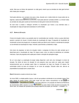 CENSIPAM |
30Quantum GIS 1.4.0 – Guia do Usuário
vendo. Note que os rótulos não aparecem na visão geral, mesmo que as camadas da visão geral tenham
sido criadas para rotulagem.
Você pode adicionar uma camada única para a lista, clicando com o botão direito do mouse sobre ela na
legenda e selecionando . Você pode adicionar camadas também, ou remover todas
as camadas da visão geral usando as ferramentas da visão geral na barra de ferramentas.
Se você clicar e arrastar o retângulo vermelho no visualizador que mostra a sua extensão atual, a
visualização do mapa principal será atualizada em conformidade.
4.2.7. BARRA DE SITUAÇÃO
A barra de situação mostra a sua posição atual em coordenadas (por exemplo, metros ou graus decimais)
quando o ponteiro do mouse é movido através da visualização do mapa. À esquerda do visualizador de
coordenada na barra de situação tem um pequeno botão que alterna entre mostrar a coordenada da posição
ou da extensão da visualização do mapa, movendo, aproximando ou afastando o mapa
Uma barra de progresso na barra de situação mostra o progresso de leitura de cada camada que é
desenhada para a visualização do mapa. Em alguns casos, como na coleta de estatísticas em camadas
matriciais, a barra de progresso será usada para mostrar a situação de operações longas.
Se um novo plugin ou atualização de plugin esteja disponível, você verá uma mensagem na barra de
situação. Na direita da barra de situação há uma pequena caixa que pode ser usada para impedir
temporariamente que as camadas sejam lidas no visualizador de mapa (ver Secção 4.3 abaixo). Na
extremidade direita da barra de situação há um ícone de projeção. Clicando sobre ele, abre-se as
propriedades da projeção para o projeto atual.
Dica 6 Calculando a escala correta do seu mapa
Ao iniciar QGIS, a unidade padrão é graus, e ele diz que qualquer coordenada na sua camada é graus. Para
obter valores de escala correta, você pode mudar isto para metros manualmente na aba em
> ou você pode selecionar uma projeção do Sistema de Referência
de Coordenadas (SRC) clicando no ícone no canto inferior direito da barra de situação. No
último caso, as unidades são ajustados para projeção especifica do projeto, por exemplo, '+ Unidades = m'.
Projeção
Propriedades do ProjetoConfigurações
Geral
X Mostrar no Overview
 