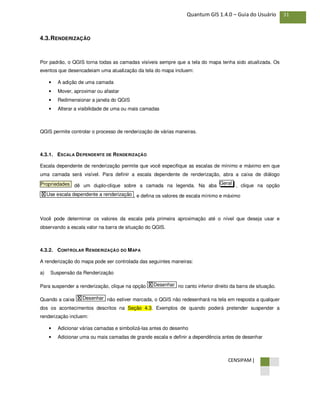 CENSIPAM |
31Quantum GIS 1.4.0 – Guia do Usuário
4.3.RENDERIZAÇÃO
Por padrão, o QGIS torna todas as camadas visíveis sempre que a tela do mapa tenha sido atualizada. Os
eventos que desencadeiam uma atualização da tela do mapa incluem:
• A adição de uma camada
• Mover, aproximar ou afastar
• Redimensionar a janela do QGIS
• Alterar a visibilidade de uma ou mais camadas
QGIS permite controlar o processo de renderização de várias maneiras.
4.3.1. ESCALA DEPENDENTE DE RENDERIZAÇÃO
Escala dependente de renderização permite que você especifique as escalas de mínimo e máximo em que
uma camada será visível. Para definir a escala dependente de renderização, abra a caixa de diálogo
dê um duplo-clique sobre a camada na legenda. Na aba , clique na opção
, e defina os valores de escala mínimo e máximo
Você pode determinar os valores da escala pela primeira aproximação até o nível que deseja usar e
observando a escala valor na barra de situação do QGIS.
4.3.2. CONTROLAR RENDERIZAÇÃO DO MAPA
A renderização do mapa pode ser controlada das seguintes maneiras:
a) Suspensão da Renderização
Para suspender a renderização, clique na opção no canto inferior direito da barra de situação.
Quando a caixa não estiver marcada, o QGIS não redesenhará na tela em resposta a qualquer
dos os acontecimentos descritos na Seção 4.3. Exemplos de quando poderá pretender suspender a
renderização incluem:
• Adicionar várias camadas e simbolizá-las antes do desenho
• Adicionar uma ou mais camadas de grande escala e definir a dependência antes de desenhar
X Desenhar
X Desenhar
X Use escala dependente a renderização
GeralPropriedades
 