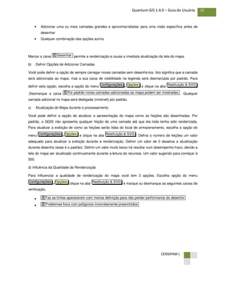 CENSIPAM |
32Quantum GIS 1.4.0 – Guia do Usuário
• Adicionar uma ou mais camadas grandes e aproximar/afastar para uma visão específica antes de
desenhar
• Qualquer combinação das opções acima
Marcar a caixa permite a renderização e causa a imediata atualização da tela do mapa.
b) Definir Opções de Adicionar Camadas
Você pode definir a opção de sempre carregar novas camadas sem desenhá-los. Isto significa que a camada
será adicionada ao mapa, mas a sua caixa de visibilidade na legenda será desmarcada por padrão. Para
definir esta opção, escolha a opção do menu > e clique na aba
.Desmarque a caixa . Qualquer
camada adicional no mapa será desligada (invisível) por padrão.
c) Atualização do Mapa durante o processamento
Você pode definir a opção de atualizar a apresentação do mapa como as feições são desenhadas. Por
padrão, o QGIS não apresenta qualquer feição de uma camada até que ela toda tenha sido renderizada.
Para atualizar a exibição de como as feições serão lidas do local de armazenamento, escolha a opção do
menu > e clique na aba . Defina o número de feições um valor
adequado para atualizar a exibição durante a renderização. Definir um valor de 0 desativa a atualização
durante desenho (esse é o padrão). Definir um valor muito baixo irá resultar num desempenho fraco, devido a
tela do mapa ser atualizado continuamente durante a leitura do recursos. Um valor sugerido para começar é
500.
d) Influência da Qualidade da Renderização
Para Influenciar a qualidade de renderização do mapa você tem 3 opções. Escolha opção do menu
> clique na aba e marque ou desmarque as seguintes caixas de
verificação.
•
• X Problemas fixos com polígonos incorretamente preenchidos
X Faz as linhas aparecerem com menos definição para não perder performance do desenho
Restituição & SVGOpçõesConfigurações
Restituição & SVGOpçõesConfigurações
X Por padrão novas camadas adicionadas ao mapa podem ser mostradas
Restituição & SVGOpçõesConfigurações
X Desenhar
 