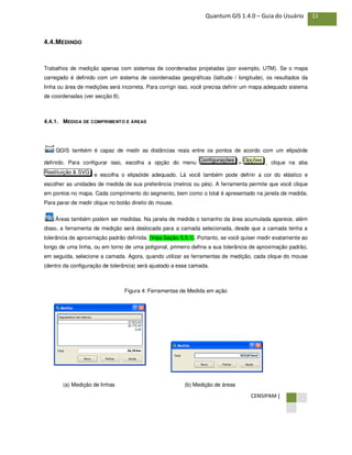 CENSIPAM |
33Quantum GIS 1.4.0 – Guia do Usuário
4.4.MEDINDO
Trabalhos de medição apenas com sistemas de coordenadas projetadas (por exemplo, UTM). Se o mapa
carregado é definido com um sistema de coordenadas geográficas (latitude / longitude), os resultados da
linha ou área de medições será incorreta. Para corrigir isso, você precisa definir um mapa adequado sistema
de coordenadas (ver secção 8).
4.4.1. MEDIDA DE COMPRIMENTO E ÁREAS
QGIS também é capaz de medir as distâncias reais entre os pontos de acordo com um elipsóide
definido. Para configurar isso, escolha a opção do menu > , clique na aba
e escolha o elipsóide adequado. Lá você também pode definir a cor do elástico e
escolher as unidades de medida de sua preferência (metros ou pés). A ferramenta permite que você clique
em pontos no mapa. Cada comprimento do segmento, bem como o total é apresentado na janela de medida.
Para parar de medir clique no botão direito do mouse.
Áreas também podem ser medidas. Na janela de medida o tamanho da área acumulada aparece, além
disso, a ferramenta de medição será deslocada para a camada selecionada, desde que a camada tenha a
tolerância de aproximação padrão definida. (Veja Seção 5.5.1). Portanto, se você quiser medir exatamente ao
longo de uma linha, ou em torno de uma poligonal, primeiro defina a sua tolerância de aproximação padrão,
em seguida, selecione a camada. Agora, quando utilizar as ferramentas de medição, cada clique do mouse
(dentro da configuração de tolerância) será ajustado a essa camada.
Figura 4: Ferramentas de Medida em ação
(a) Medição de linhas (b) Medição de áreas
Restituição & SVG
OpçõesConfigurações
 